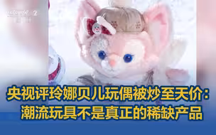 央视评玲娜贝儿玩偶被炒至天价：潮流玩具不是真正的稀缺产品